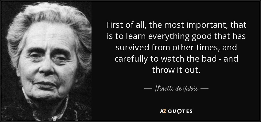 First of all, the most important, that is to learn everything good that has survived from other times, and carefully to watch the bad - and throw it out. - Ninette de Valois