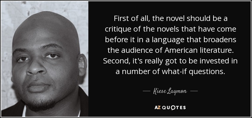 First of all, the novel should be a critique of the novels that have come before it in a language that broadens the audience of American literature. Second, it's really got to be invested in a number of what-if questions. - Kiese Laymon