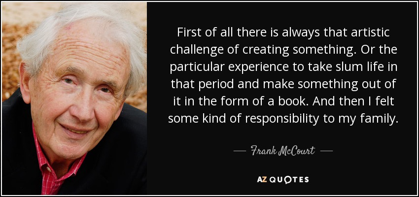 First of all there is always that artistic challenge of creating something. Or the particular experience to take slum life in that period and make something out of it in the form of a book. And then I felt some kind of responsibility to my family. - Frank McCourt