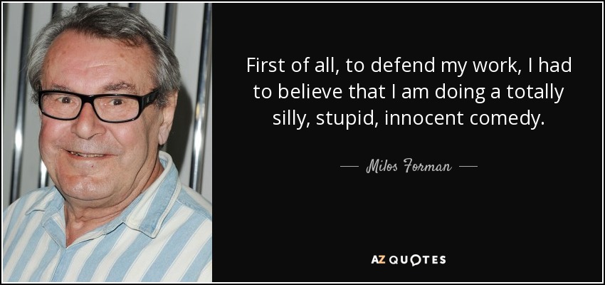 First of all, to defend my work, I had to believe that I am doing a totally silly, stupid, innocent comedy. - Milos Forman