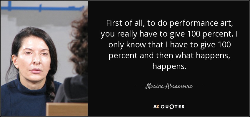 First of all, to do performance art, you really have to give 100 percent. I only know that I have to give 100 percent and then what happens, happens. - Marina Abramovic