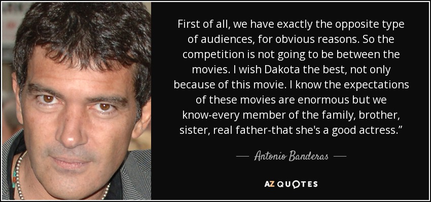 First of all, we have exactly the opposite type of audiences, for obvious reasons. So the competition is not going to be between the movies. I wish Dakota the best, not only because of this movie. I know the expectations of these movies are enormous but we know-every member of the family, brother, sister, real father-that she's a good actress.” - Antonio Banderas