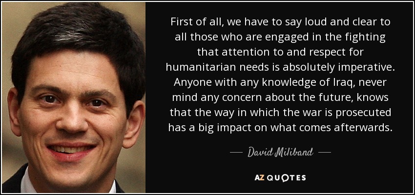 First of all, we have to say loud and clear to all those who are engaged in the fighting that attention to and respect for humanitarian needs is absolutely imperative. Anyone with any knowledge of Iraq, never mind any concern about the future, knows that the way in which the war is prosecuted has a big impact on what comes afterwards. - David Miliband