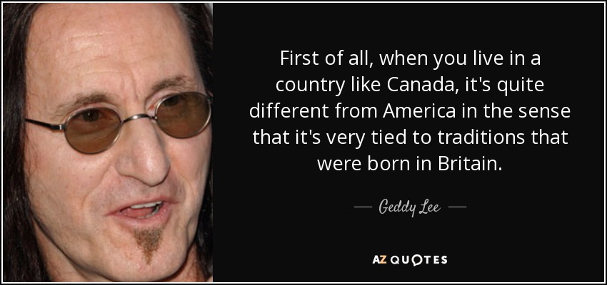 First of all, when you live in a country like Canada, it's quite different from America in the sense that it's very tied to traditions that were born in Britain. - Geddy Lee