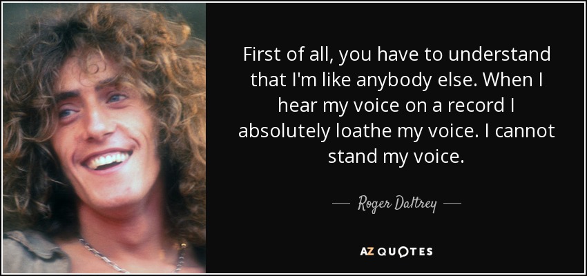 First of all, you have to understand that I'm like anybody else. When I hear my voice on a record I absolutely loathe my voice. I cannot stand my voice. - Roger Daltrey