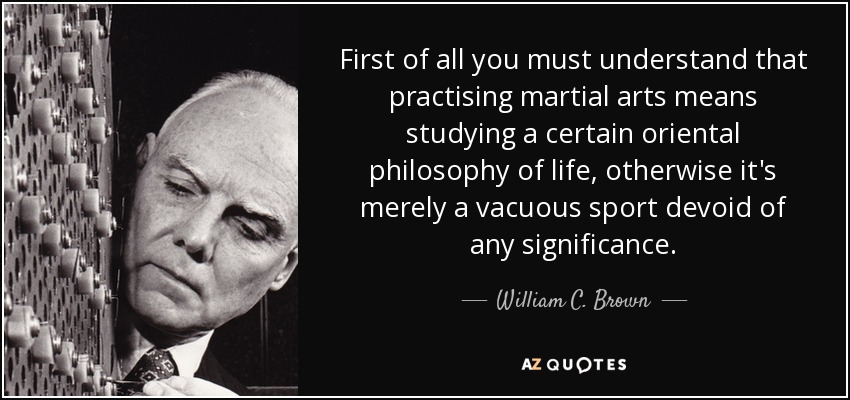 First of all you must understand that practising martial arts means studying a certain oriental philosophy of life, otherwise it's merely a vacuous sport devoid of any significance. - William C. Brown