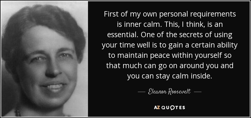 First of my own personal requirements is inner calm. This, I think, is an essential. One of the secrets of using your time well is to gain a certain ability to maintain peace within yourself so that much can go on around you and you can stay calm inside. - Eleanor Roosevelt