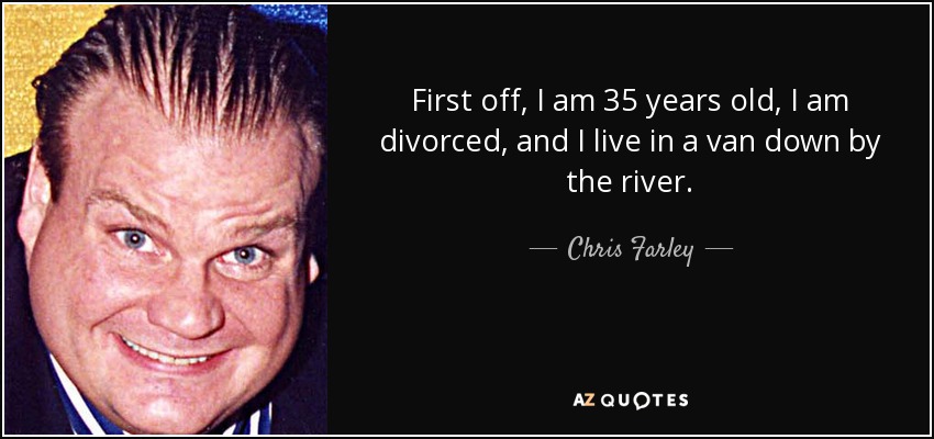 First off, I am 35 years old, I am divorced, and I live in a van down by the river. - Chris Farley