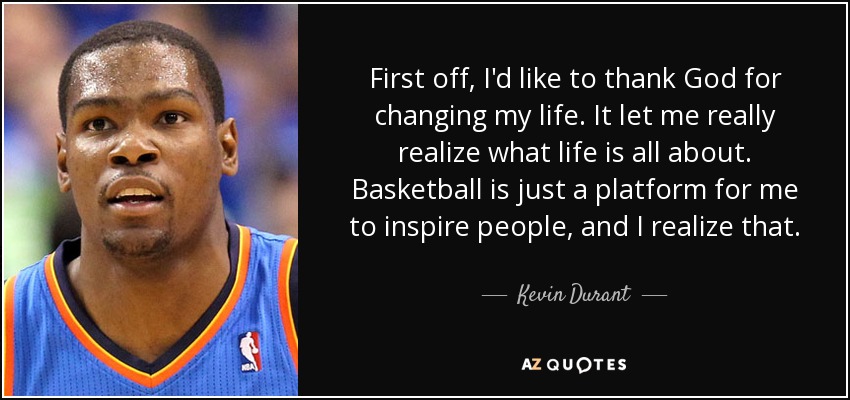 First off, I'd like to thank God for changing my life. It let me really realize what life is all about. Basketball is just a platform for me to inspire people, and I realize that. - Kevin Durant