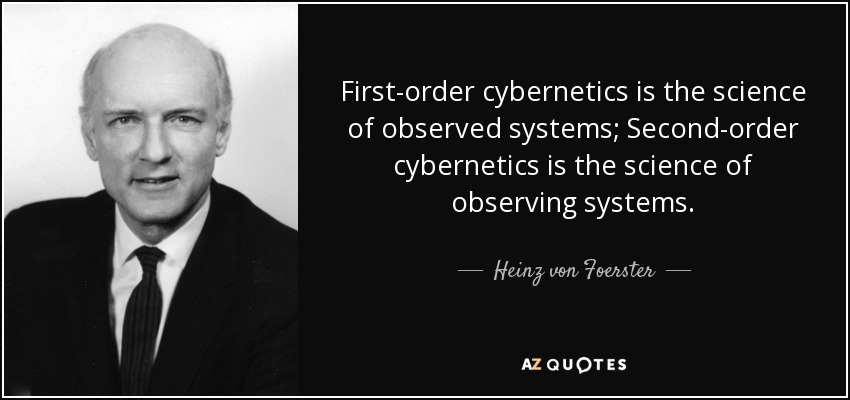 First-order cybernetics is the science of observed systems; Second-order cybernetics is the science of observing systems. - Heinz von Foerster