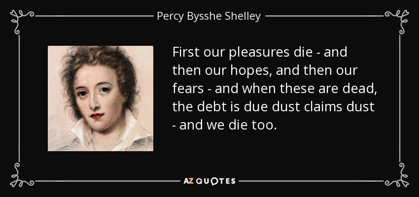 First our pleasures die - and then our hopes, and then our fears - and when these are dead, the debt is due dust claims dust - and we die too. - Percy Bysshe Shelley