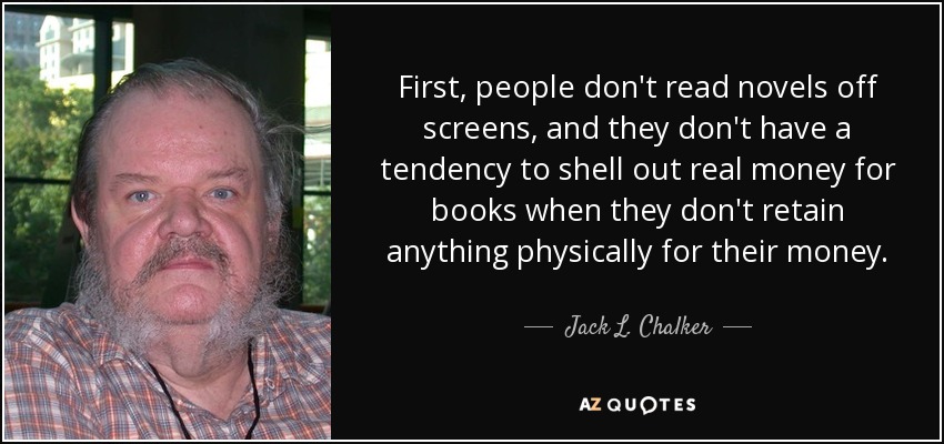 First, people don't read novels off screens, and they don't have a tendency to shell out real money for books when they don't retain anything physically for their money. - Jack L. Chalker