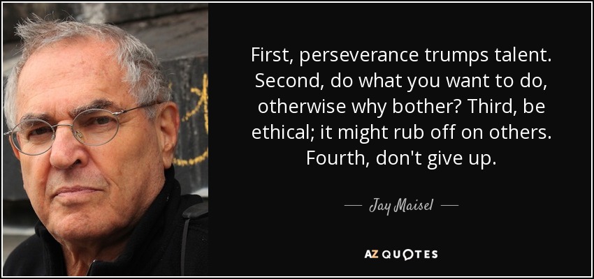 First, perseverance trumps talent. Second, do what you want to do, otherwise why bother? Third, be ethical; it might rub off on others. Fourth, don't give up. - Jay Maisel