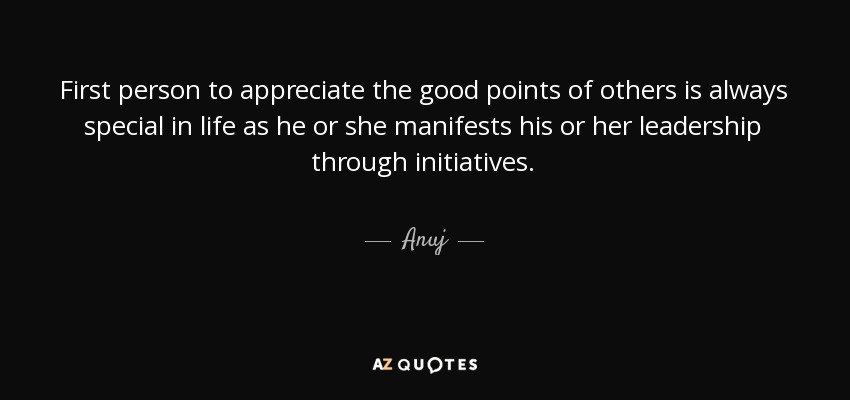 First person to appreciate the good points of others is always special in life as he or she manifests his or her leadership through initiatives. - Anuj