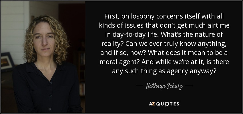 First, philosophy concerns itself with all kinds of issues that don't get much airtime in day-to-day life. What's the nature of reality? Can we ever truly know anything, and if so, how? What does it mean to be a moral agent? And while we're at it, is there any such thing as agency anyway? - Kathryn Schulz