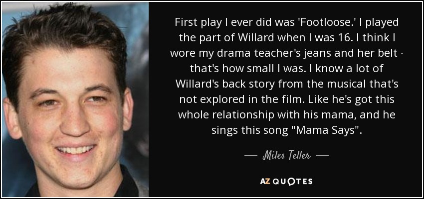 First play I ever did was 'Footloose.' I played the part of Willard when I was 16. I think I wore my drama teacher's jeans and her belt - that's how small I was. I know a lot of Willard's back story from the musical that's not explored in the film. Like he's got this whole relationship with his mama, and he sings this song 