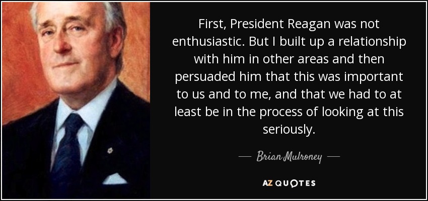 First, President Reagan was not enthusiastic. But I built up a relationship with him in other areas and then persuaded him that this was important to us and to me, and that we had to at least be in the process of looking at this seriously. - Brian Mulroney