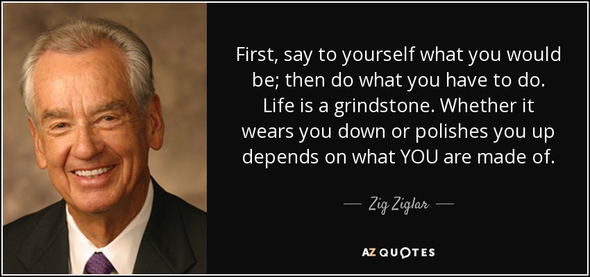 First, say to yourself what you would be; then do what you have to do. Life is a grindstone. Whether it wears you down or polishes you up depends on what YOU are made of. - Zig Ziglar