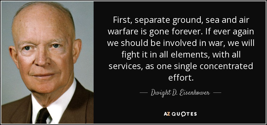 First, separate ground, sea and air warfare is gone forever. If ever again we should be involved in war, we will fight it in all elements, with all services, as one single concentrated effort. - Dwight D. Eisenhower
