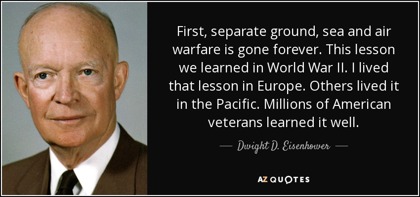 First, separate ground, sea and air warfare is gone forever. This lesson we learned in World War II. I lived that lesson in Europe. Others lived it in the Pacific. Millions of American veterans learned it well. - Dwight D. Eisenhower