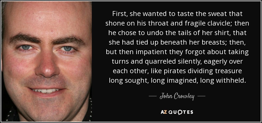 First, she wanted to taste the sweat that shone on his throat and fragile clavicle; then he chose to undo the tails of her shirt, that she had tied up beneath her breasts; then, but then impatient they forgot about taking turns and quarreled silently, eagerly over each other, like pirates dividing treasure long sought, long imagined, long withheld. - John Crowley