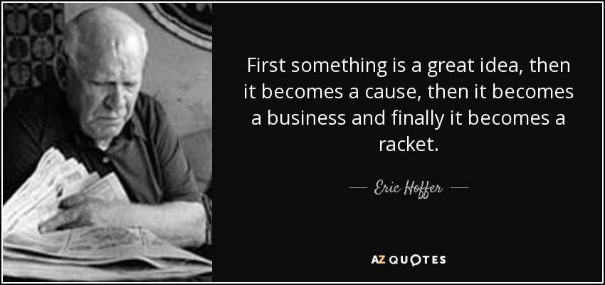 First something is a great idea, then it becomes a cause, then it becomes a business and finally it becomes a racket. - Eric Hoffer