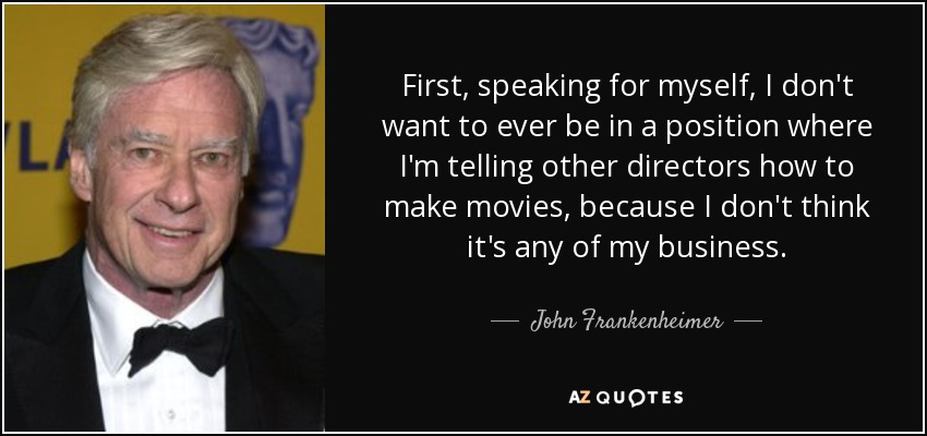 First, speaking for myself, I don't want to ever be in a position where I'm telling other directors how to make movies, because I don't think it's any of my business. - John Frankenheimer