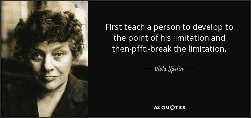 First teach a person to develop to the point of his limitation and then-pfft!-break the limitation. - Viola Spolin