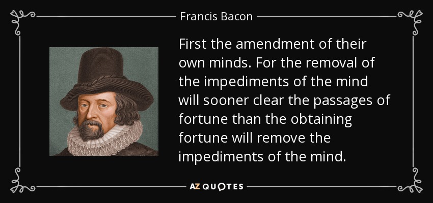 First the amendment of their own minds. For the removal of the impediments of the mind will sooner clear the passages of fortune than the obtaining fortune will remove the impediments of the mind. - Francis Bacon