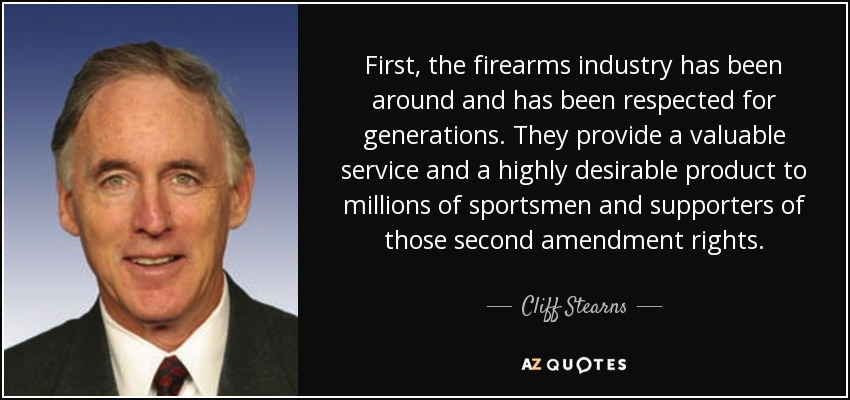 First, the firearms industry has been around and has been respected for generations. They provide a valuable service and a highly desirable product to millions of sportsmen and supporters of those second amendment rights. - Cliff Stearns