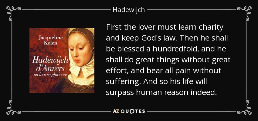 First the lover must learn charity and keep God's law. Then he shall be blessed a hundredfold, and he shall do great things without great effort, and bear all pain without suffering. And so his life will surpass human reason indeed. - Hadewijch