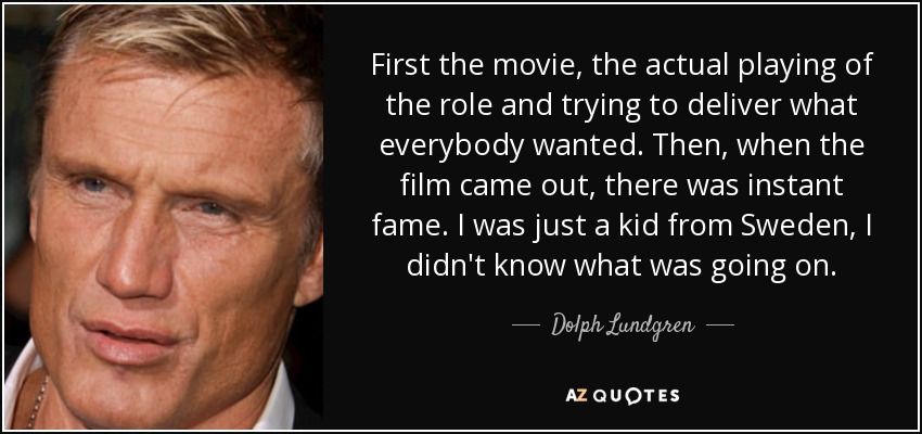 First the movie, the actual playing of the role and trying to deliver what everybody wanted. Then, when the film came out, there was instant fame. I was just a kid from Sweden, I didn't know what was going on. - Dolph Lundgren