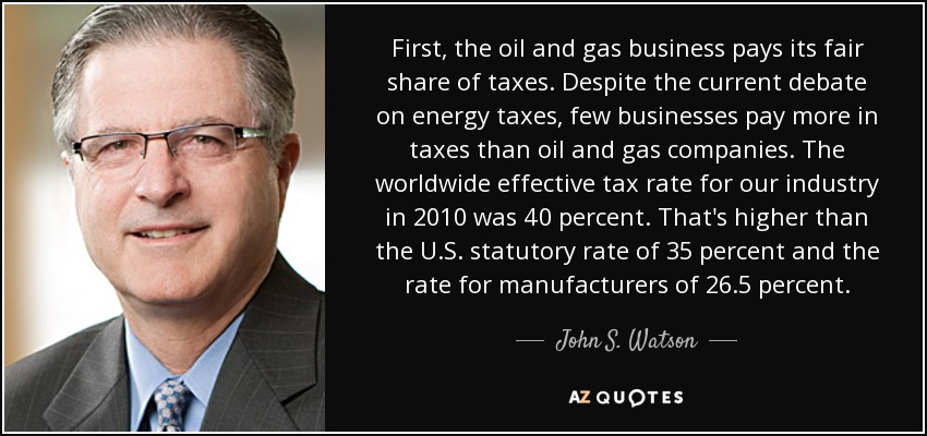 First, the oil and gas business pays its fair share of taxes. Despite the current debate on energy taxes, few businesses pay more in taxes than oil and gas companies. The worldwide effective tax rate for our industry in 2010 was 40 percent. That's higher than the U.S. statutory rate of 35 percent and the rate for manufacturers of 26.5 percent. - John S. Watson