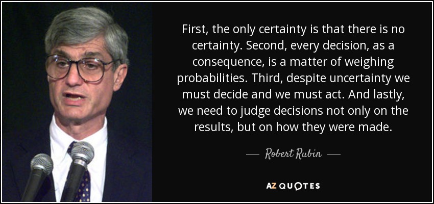 First, the only certainty is that there is no certainty. Second, every decision, as a consequence, is a matter of weighing probabilities. Third, despite uncertainty we must decide and we must act. And lastly, we need to judge decisions not only on the results, but on how they were made. - Robert Rubin