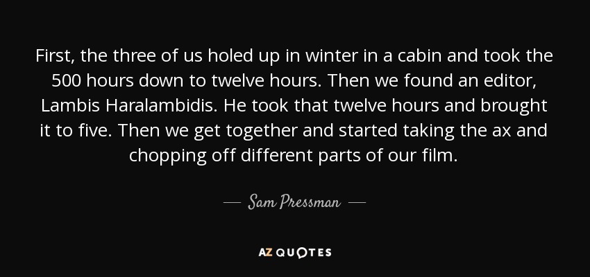 First, the three of us holed up in winter in a cabin and took the 500 hours down to twelve hours. Then we found an editor, Lambis Haralambidis. He took that twelve hours and brought it to five. Then we get together and started taking the ax and chopping off different parts of our film. - Sam Pressman