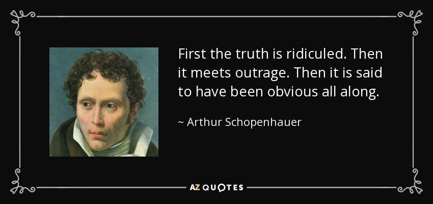 First the truth is ridiculed. Then it meets outrage. Then it is said to have been obvious all along. - Arthur Schopenhauer