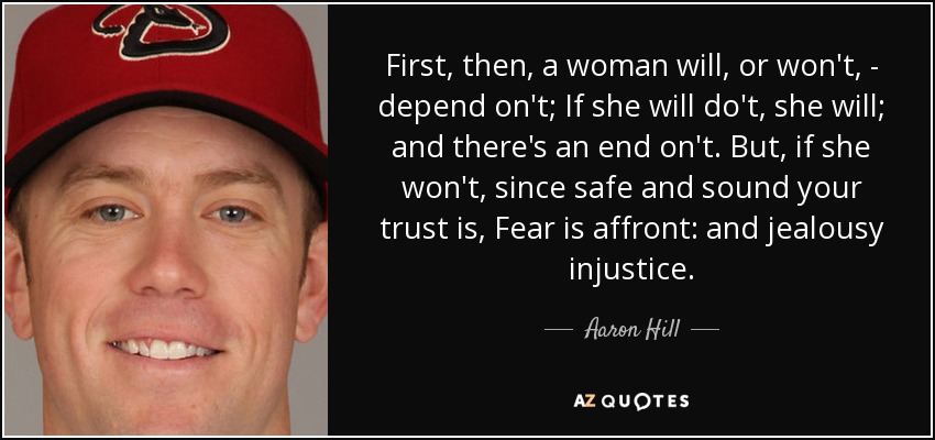 First, then, a woman will, or won't, - depend on't; If she will do't, she will; and there's an end on't. But, if she won't, since safe and sound your trust is, Fear is affront: and jealousy injustice. - Aaron Hill