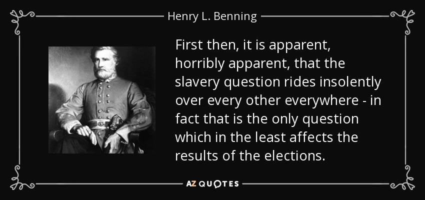 First then, it is apparent, horribly apparent, that the slavery question rides insolently over every other everywhere - in fact that is the only question which in the least affects the results of the elections. - Henry L. Benning