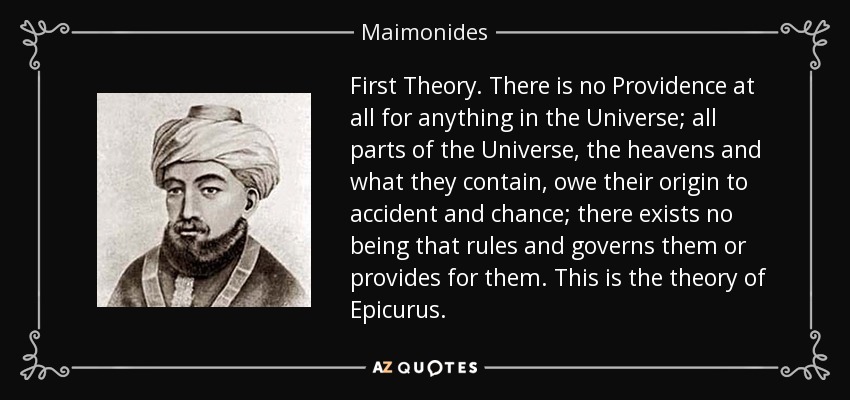 First Theory . There is no Providence at all for anything in the Universe; all parts of the Universe, the heavens and what they contain, owe their origin to accident and chance; there exists no being that rules and governs them or provides for them. This is the theory of Epicurus. - Maimonides