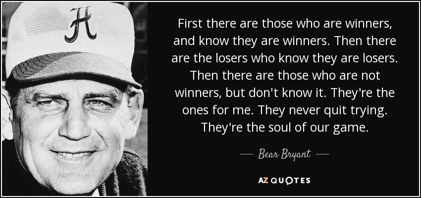 First there are those who are winners, and know they are winners. Then there are the losers who know they are losers. Then there are those who are not winners, but don't know it. They're the ones for me. They never quit trying. They're the soul of our game. - Bear Bryant