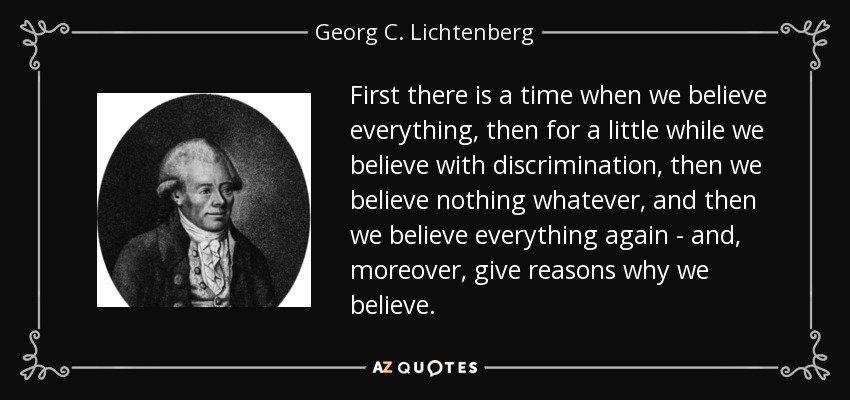 First there is a time when we believe everything, then for a little while we believe with discrimination, then we believe nothing whatever, and then we believe everything again - and, moreover, give reasons why we believe. - Georg C. Lichtenberg