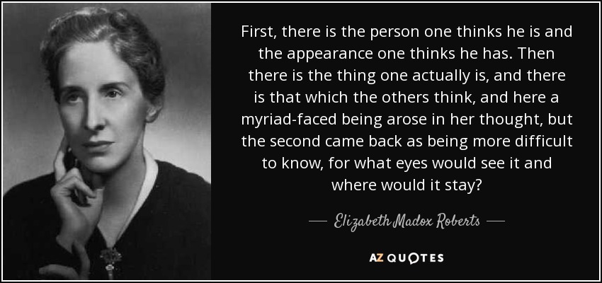 First, there is the person one thinks he is and the appearance one thinks he has. Then there is the thing one actually is, and there is that which the others think, and here a myriad-faced being arose in her thought, but the second came back as being more difficult to know, for what eyes would see it and where would it stay? - Elizabeth Madox Roberts