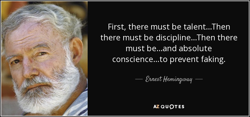 First, there must be talent. . .Then there must be discipline. . .Then there must be. . .and absolute conscience. . .to prevent faking. - Ernest Hemingway