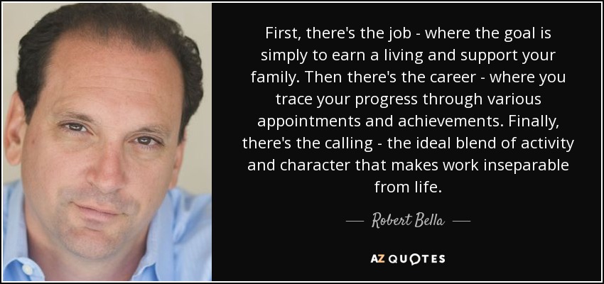 First, there's the job - where the goal is simply to earn a living and support your family. Then there's the career - where you trace your progress through various appointments and achievements. Finally, there's the calling - the ideal blend of activity and character that makes work inseparable from life. - Robert Bella