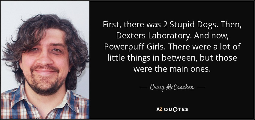 First, there was 2 Stupid Dogs. Then, Dexters Laboratory. And now, Powerpuff Girls. There were a lot of little things in between, but those were the main ones. - Craig McCracken