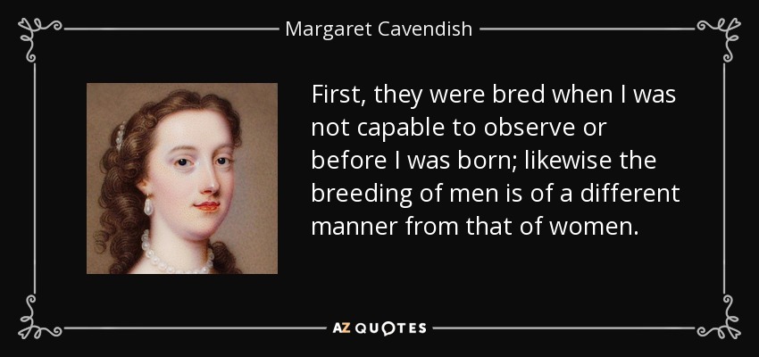 First, they were bred when I was not capable to observe or before I was born; likewise the breeding of men is of a different manner from that of women. - Margaret Cavendish