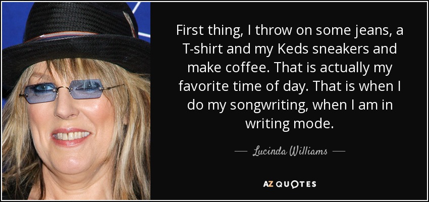 First thing, I throw on some jeans, a T-shirt and my Keds sneakers and make coffee. That is actually my favorite time of day. That is when I do my songwriting, when I am in writing mode. - Lucinda Williams