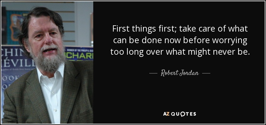 First things first; take care of what can be done now before worrying too long over what might never be. - Robert Jordan