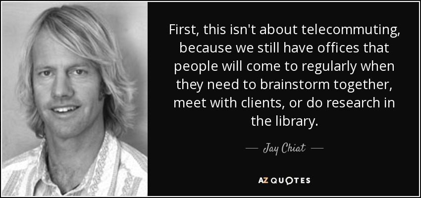 First, this isn't about telecommuting, because we still have offices that people will come to regularly when they need to brainstorm together, meet with clients, or do research in the library. - Jay Chiat