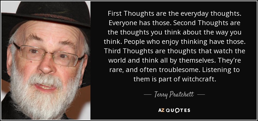 First Thoughts are the everyday thoughts. Everyone has those. Second Thoughts are the thoughts you think about the way you think. People who enjoy thinking have those. Third Thoughts are thoughts that watch the world and think all by themselves. They’re rare, and often troublesome. Listening to them is part of witchcraft. - Terry Pratchett
